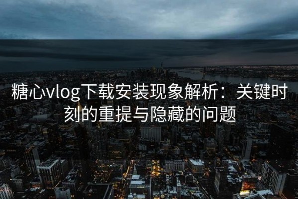糖心vlog下载安装现象解析：关键时刻的重提与隐藏的问题