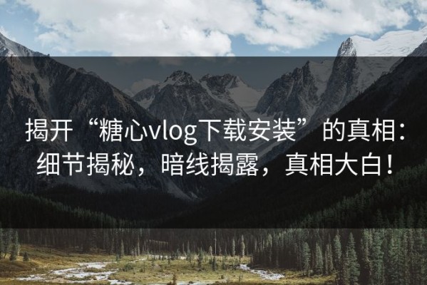 揭开“糖心vlog下载安装”的真相：细节揭秘，暗线揭露，真相大白！