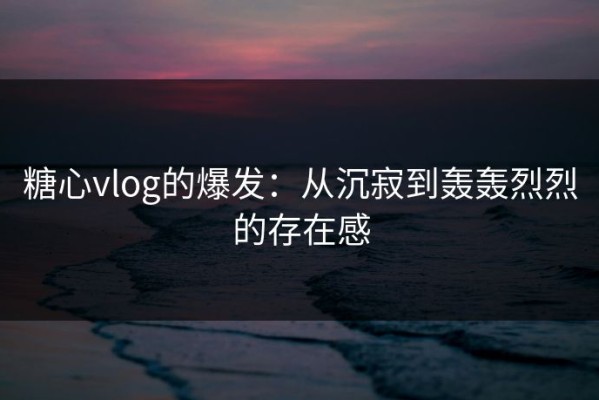 糖心vlog的爆发：从沉寂到轰轰烈烈的存在感