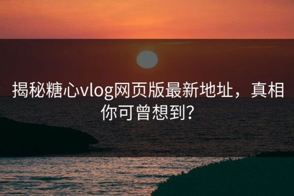 揭秘糖心vlog网页版最新地址，真相你可曾想到？