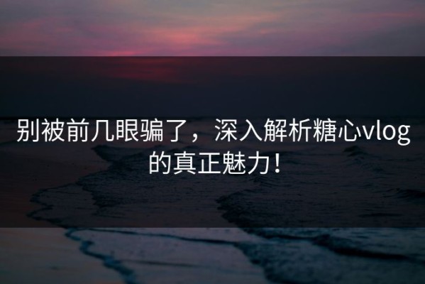 别被前几眼骗了，深入解析糖心vlog的真正魅力！