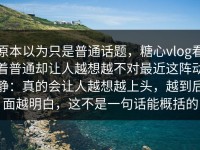 原本以为只是普通话题，糖心vlog看着普通却让人越想越不对最近这阵动静：真的会让人越想越上头，越到后面越明白，这不是一句话能概括的