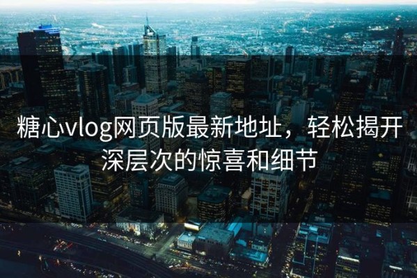 糖心vlog网页版最新地址，轻松揭开深层次的惊喜和细节