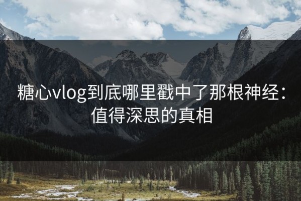 糖心vlog到底哪里戳中了那根神经：值得深思的真相