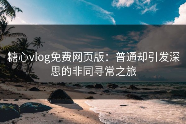 糖心vlog免费网页版：普通却引发深思的非同寻常之旅