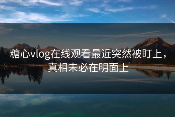 糖心vlog在线观看最近突然被盯上，真相未必在明面上