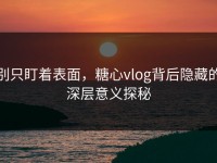别只盯着表面，糖心vlog背后隐藏的深层意义探秘