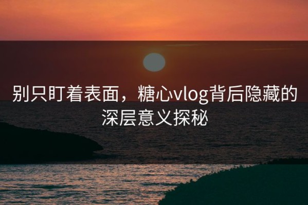 别只盯着表面，糖心vlog背后隐藏的深层意义探秘