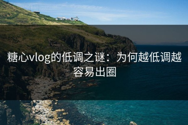 糖心vlog的低调之谜：为何越低调越容易出圈