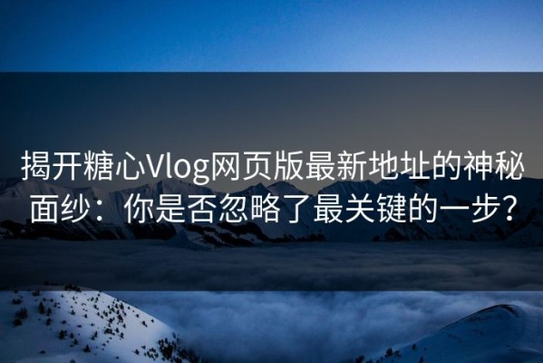 揭开糖心Vlog网页版最新地址的神秘面纱：你是否忽略了最关键的一步？