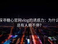 探寻糖心官网vlog的诱惑力：为什么总有人刷不停？