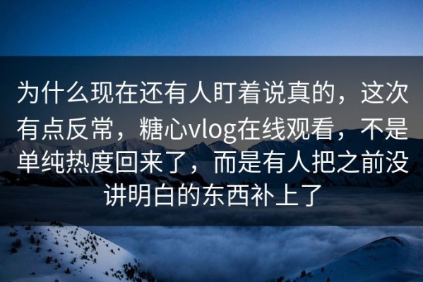 为什么现在还有人盯着说真的，这次有点反常，糖心vlog在线观看，不是单纯热度回来了，而是有人把之前没讲明白的东西补上了