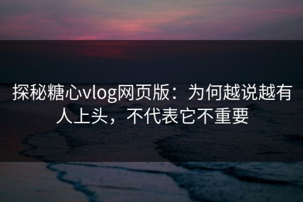 探秘糖心vlog网页版：为何越说越有人上头，不代表它不重要