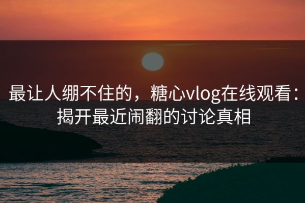 最让人绷不住的，糖心vlog在线观看：揭开最近闹翻的讨论真相