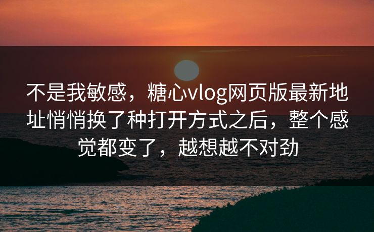 不是我敏感，糖心vlog网页版最新地址悄悄换了种打开方式之后，整个感觉都变了，越想越不对劲