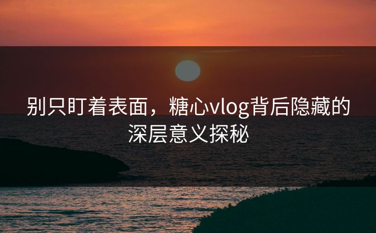 别只盯着表面，糖心vlog背后隐藏的深层意义探秘