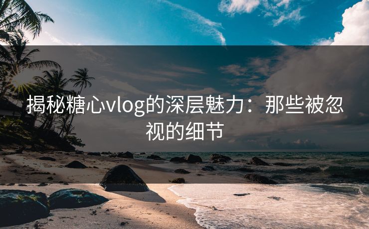 揭秘糖心vlog的深层魅力：那些被忽视的细节