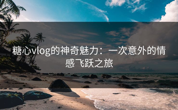 糖心vlog的神奇魅力：一次意外的情感飞跃之旅