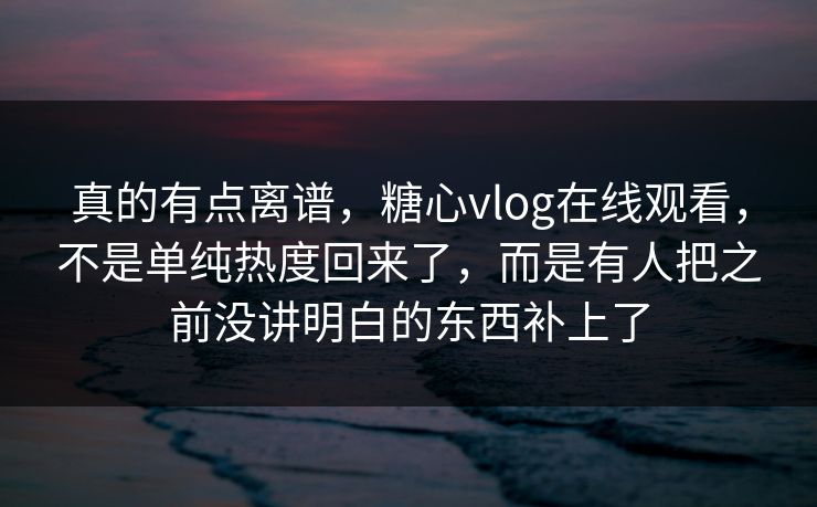 真的有点离谱，糖心vlog在线观看，不是单纯热度回来了，而是有人把之前没讲明白的东西补上了