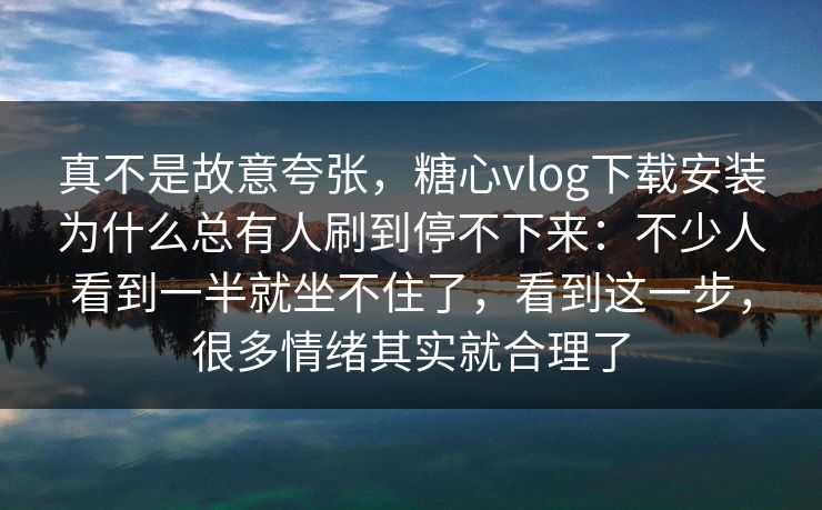 真不是故意夸张，糖心vlog下载安装为什么总有人刷到停不下来：不少人看到一半就坐不住了，看到这一步，很多情绪其实就合理了