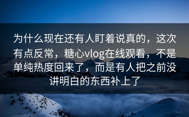为什么现在还有人盯着说真的，这次有点反常，糖心vlog在线观看，不是单纯热度回来了，而是有人把之前没讲明白的东西补上了