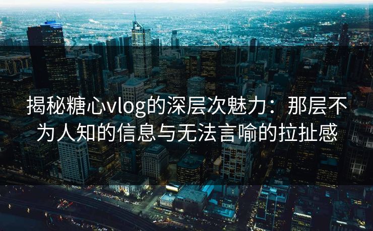 揭秘糖心vlog的深层次魅力：那层不为人知的信息与无法言喻的拉扯感