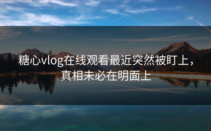 糖心vlog在线观看最近突然被盯上，真相未必在明面上