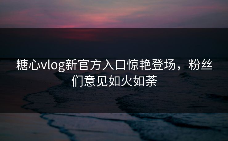 糖心vlog新官方入口惊艳登场，粉丝们意见如火如荼