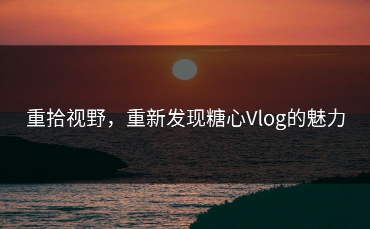 重拾视野，重新发现糖心Vlog的魅力