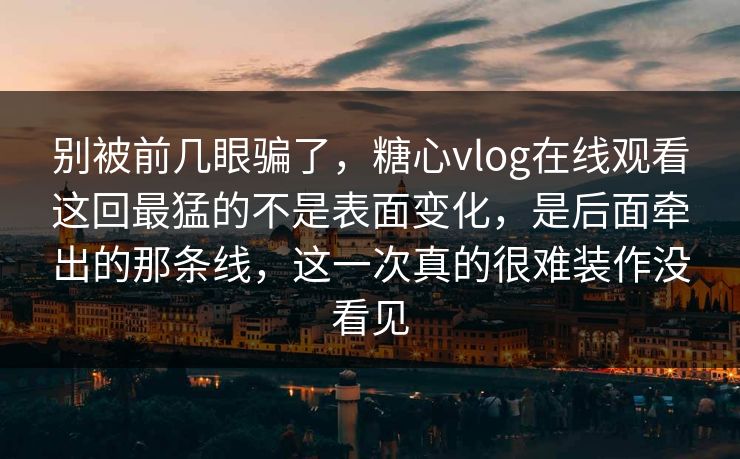 别被前几眼骗了，糖心vlog在线观看这回最猛的不是表面变化，是后面牵出的那条线，这一次真的很难装作没看见
