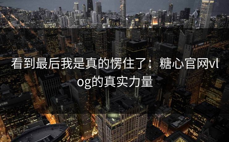 看到最后我是真的愣住了：糖心官网vlog的真实力量