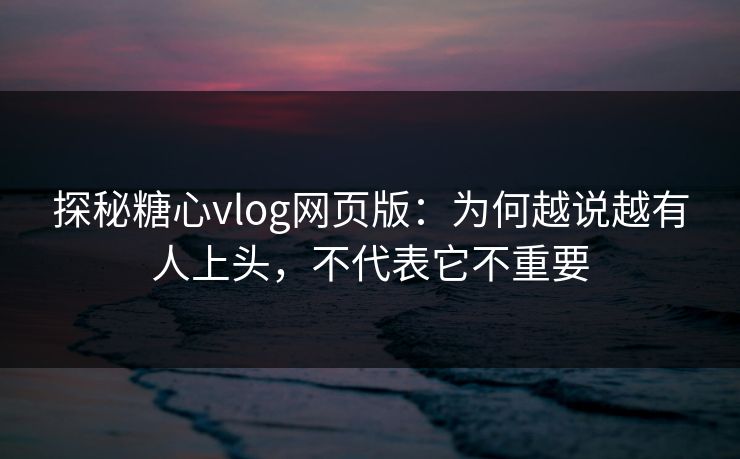 探秘糖心vlog网页版：为何越说越有人上头，不代表它不重要
