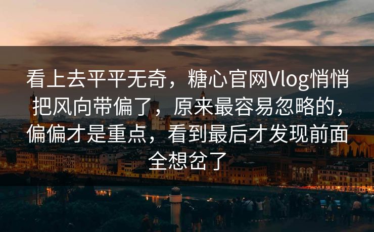 看上去平平无奇，糖心官网Vlog悄悄把风向带偏了，原来最容易忽略的，偏偏才是重点，看到最后才发现前面全想岔了