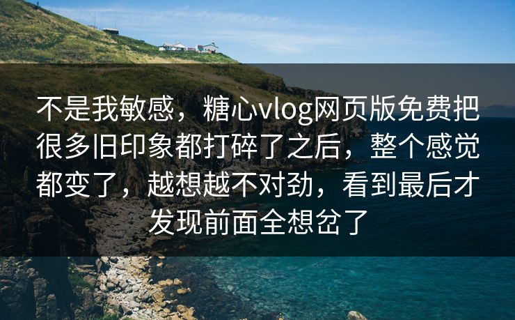 不是我敏感，糖心vlog网页版免费把很多旧印象都打碎了之后，整个感觉都变了，越想越不对劲，看到最后才发现前面全想岔了