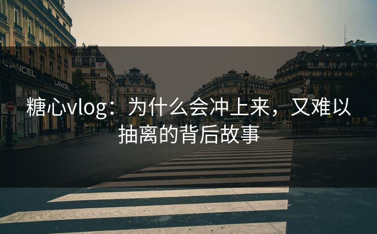 糖心vlog：为什么会冲上来，又难以抽离的背后故事