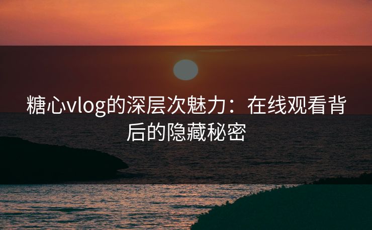 糖心vlog的深层次魅力：在线观看背后的隐藏秘密