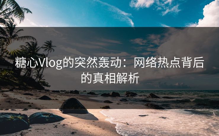 糖心Vlog的突然轰动：网络热点背后的真相解析