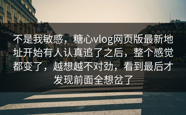 不是我敏感，糖心vlog网页版最新地址开始有人认真追了之后，整个感觉都变了，越想越不对劲，看到最后才发现前面全想岔了