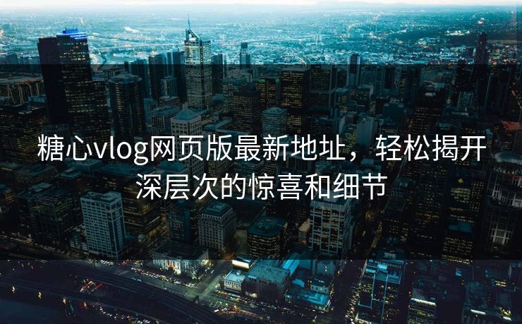 糖心vlog网页版最新地址，轻松揭开深层次的惊喜和细节