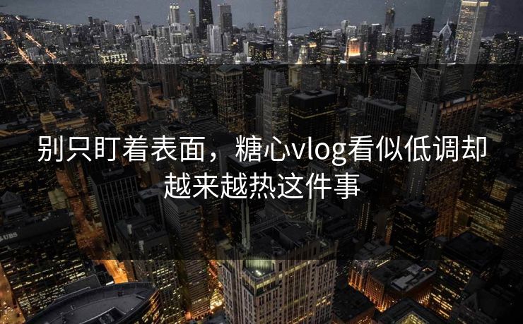 别只盯着表面，糖心vlog看似低调却越来越热这件事