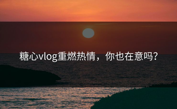 糖心vlog重燃热情，你也在意吗？