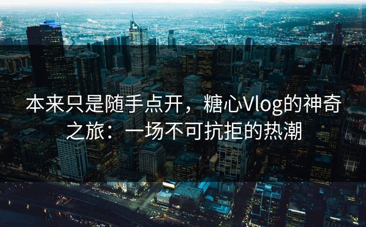 本来只是随手点开，糖心Vlog的神奇之旅：一场不可抗拒的热潮