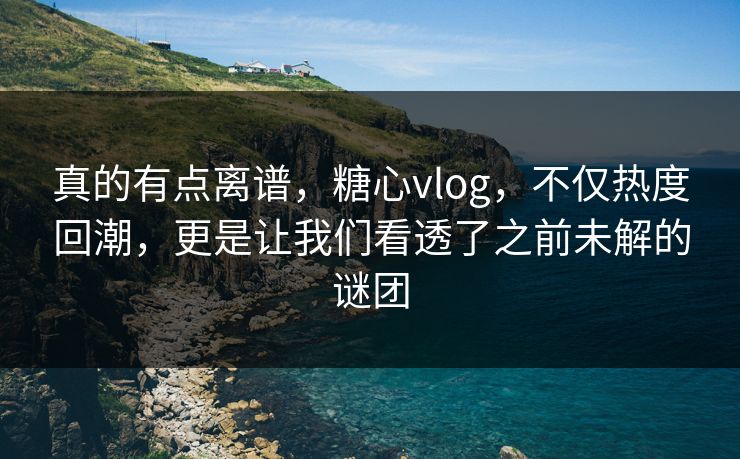 真的有点离谱，糖心vlog，不仅热度回潮，更是让我们看透了之前未解的谜团