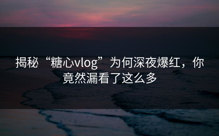 揭秘“糖心vlog”为何深夜爆红，你竟然漏看了这么多