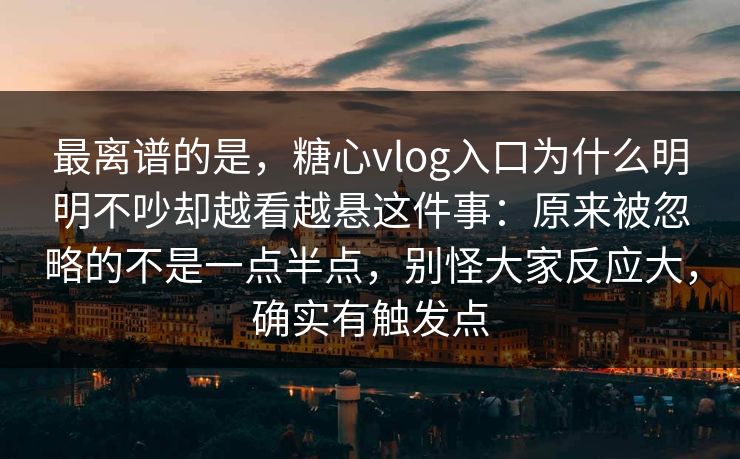 最离谱的是，糖心vlog入口为什么明明不吵却越看越悬这件事：原来被忽略的不是一点半点，别怪大家反应大，确实有触发点