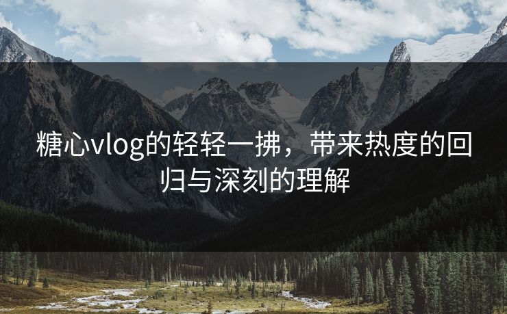 糖心vlog的轻轻一拂，带来热度的回归与深刻的理解