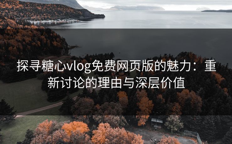 探寻糖心vlog免费网页版的魅力：重新讨论的理由与深层价值