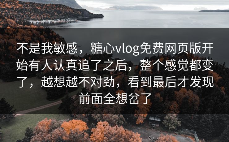 不是我敏感，糖心vlog免费网页版开始有人认真追了之后，整个感觉都变了，越想越不对劲，看到最后才发现前面全想岔了
