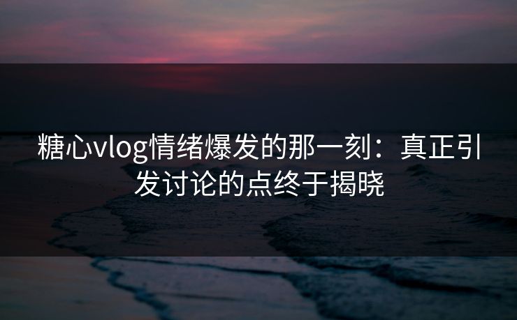 糖心vlog情绪爆发的那一刻：真正引发讨论的点终于揭晓