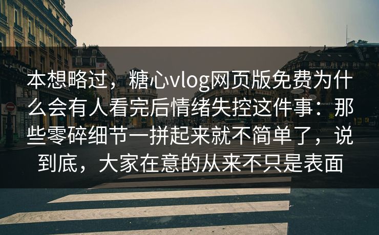 本想略过，糖心vlog网页版免费为什么会有人看完后情绪失控这件事：那些零碎细节一拼起来就不简单了，说到底，大家在意的从来不只是表面